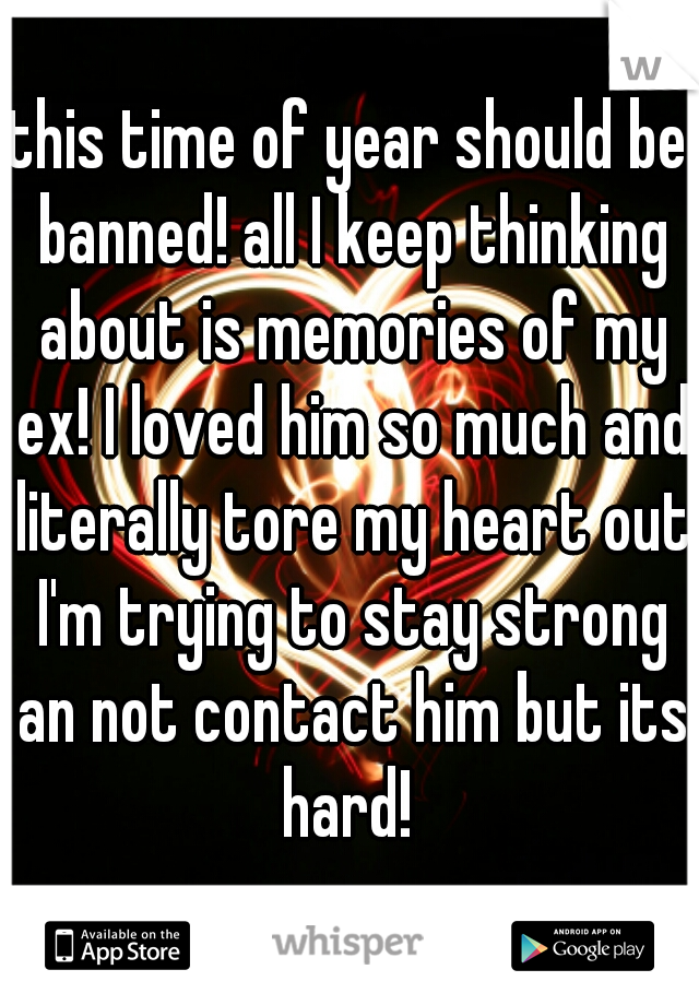 this time of year should be banned! all I keep thinking about is memories of my ex! I loved him so much and literally tore my heart out I'm trying to stay strong an not contact him but its hard! 