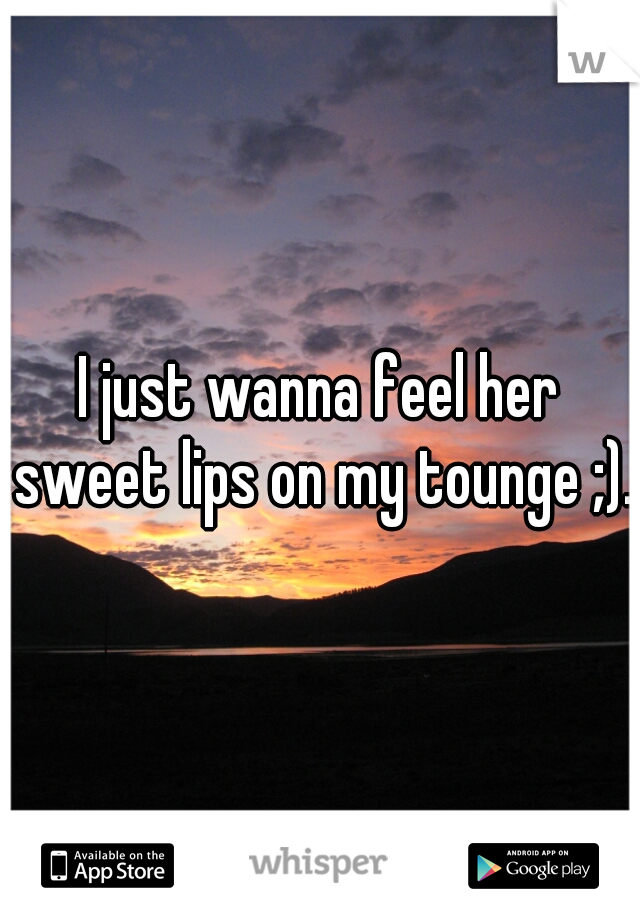 I just wanna feel her sweet lips on my tounge ;).