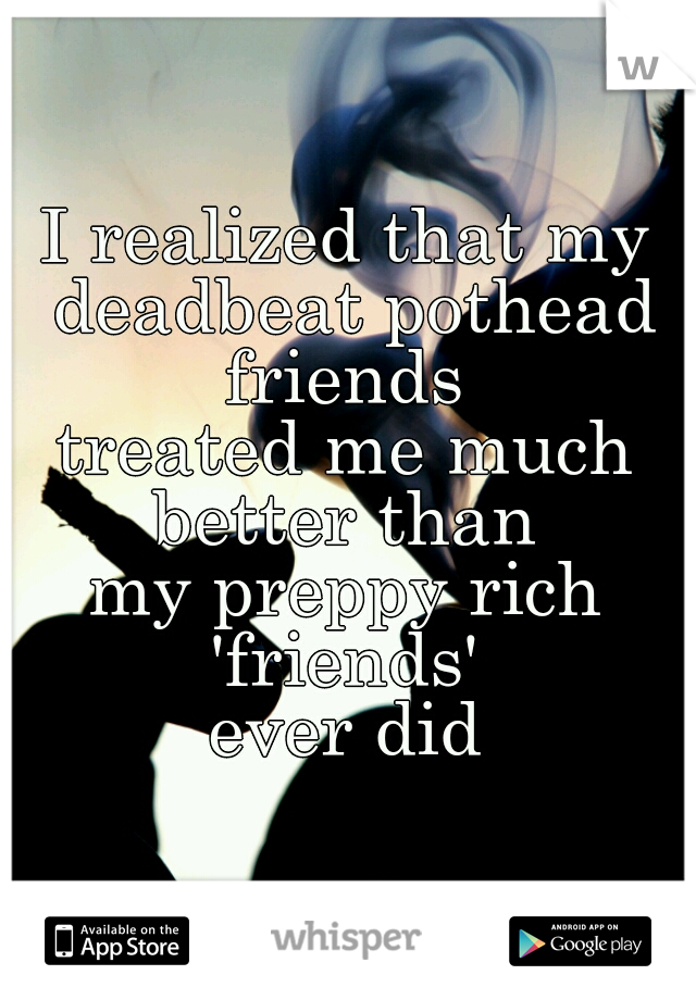 I realized that my deadbeat pothead friends 
treated me much better than 
my preppy rich 'friends' 
ever did