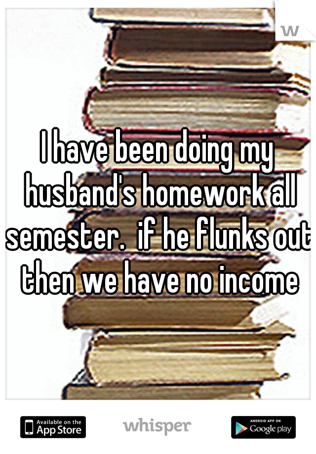 I have been doing my husband's homework all semester.  if he flunks out then we have no income
