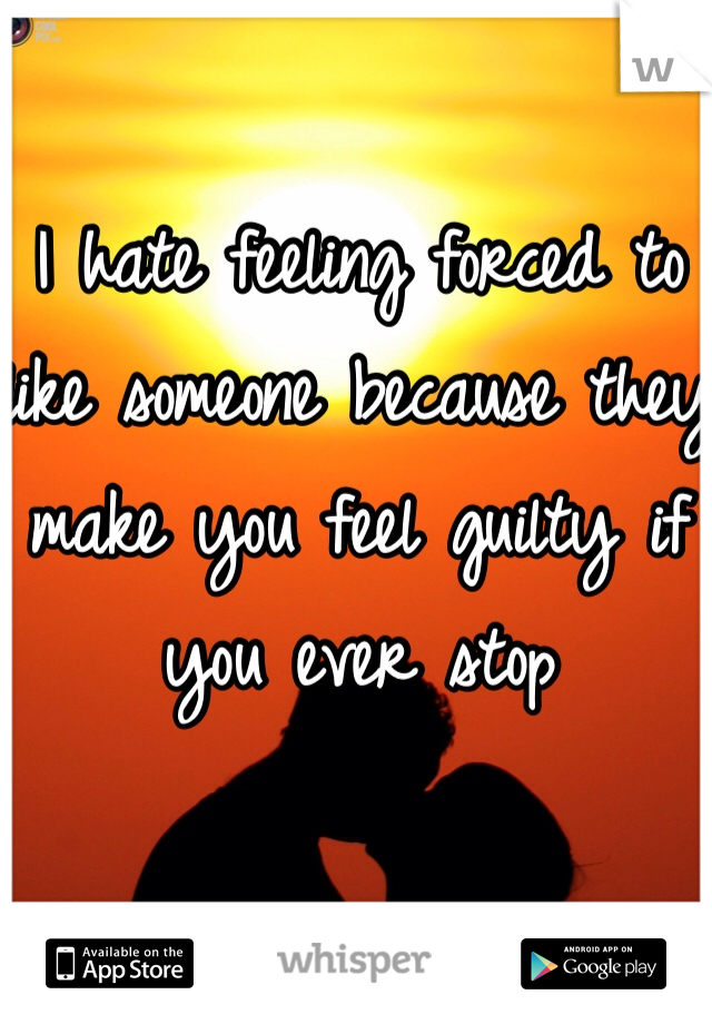 I hate feeling forced to like someone because they make you feel guilty if you ever stop 