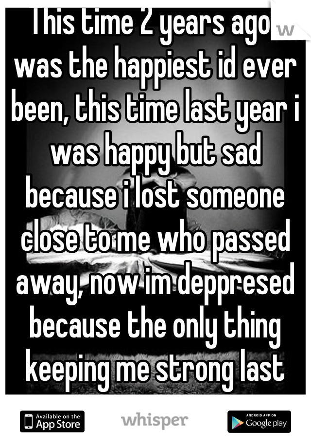 This time 2 years ago i was the happiest id ever been, this time last year i was happy but sad because i lost someone close to me who passed away, now im deppresed because the only thing keeping me strong last year is gone i miss my ex fiance