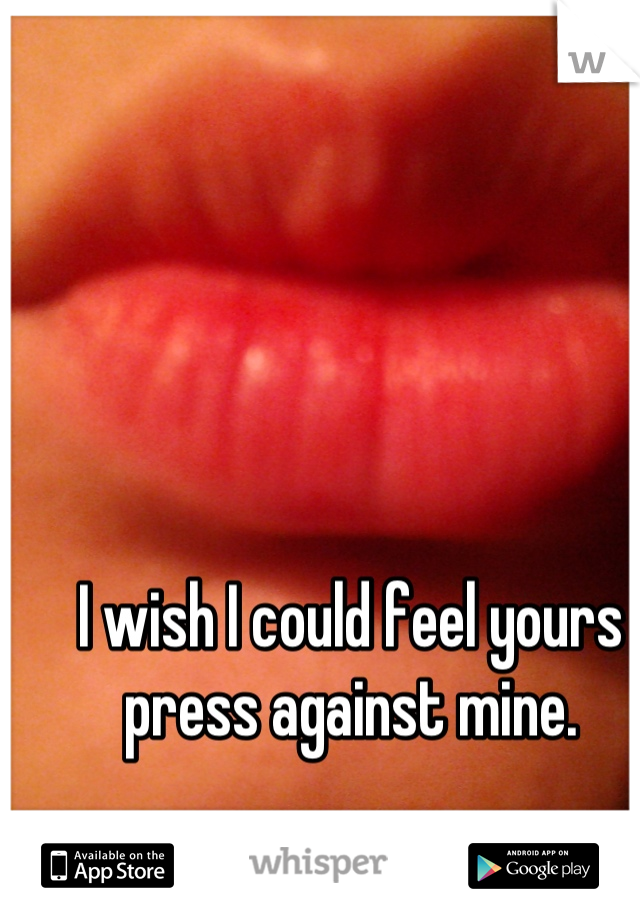 I wish I could feel yours press against mine.