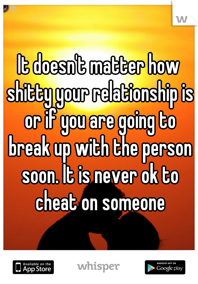 It doesn't matter how shitty your relationship is or if you are going to break up with the person soon. It is never ok to cheat on someone