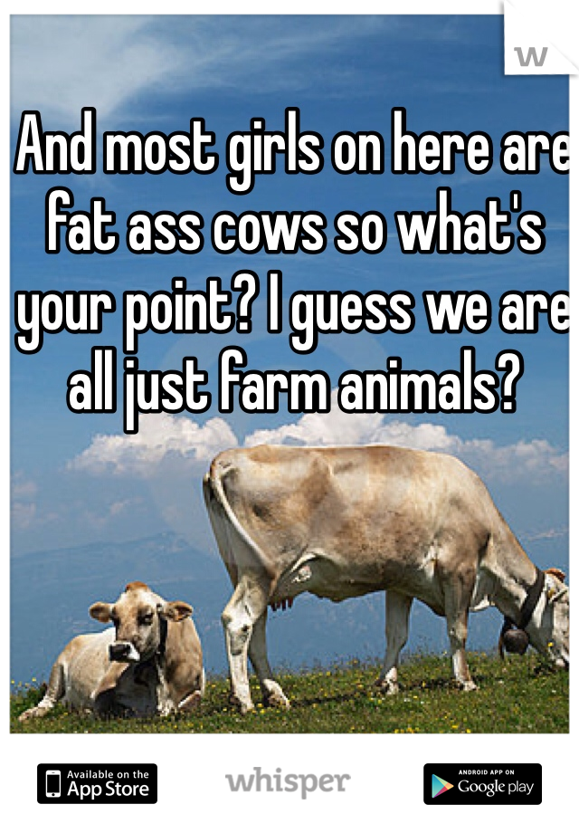 And most girls on here are fat ass cows so what's your point? I guess we are all just farm animals? 