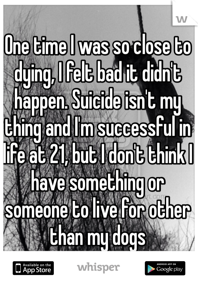 One time I was so close to dying, I felt bad it didn't happen. Suicide isn't my thing and I'm successful in life at 21, but I don't think I have something or someone to live for other than my dogs
