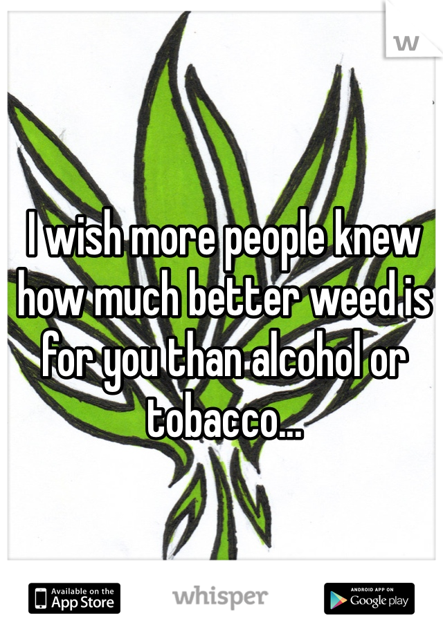 I wish more people knew how much better weed is for you than alcohol or tobacco...
