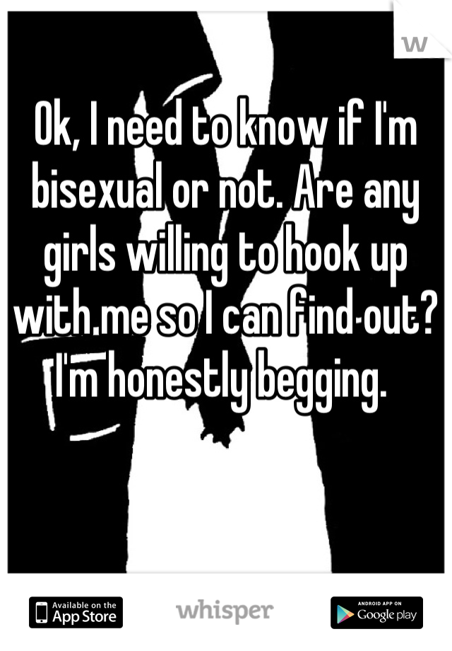 Ok, I need to know if I'm bisexual or not. Are any girls willing to hook up with me so I can find out? I'm honestly begging. 