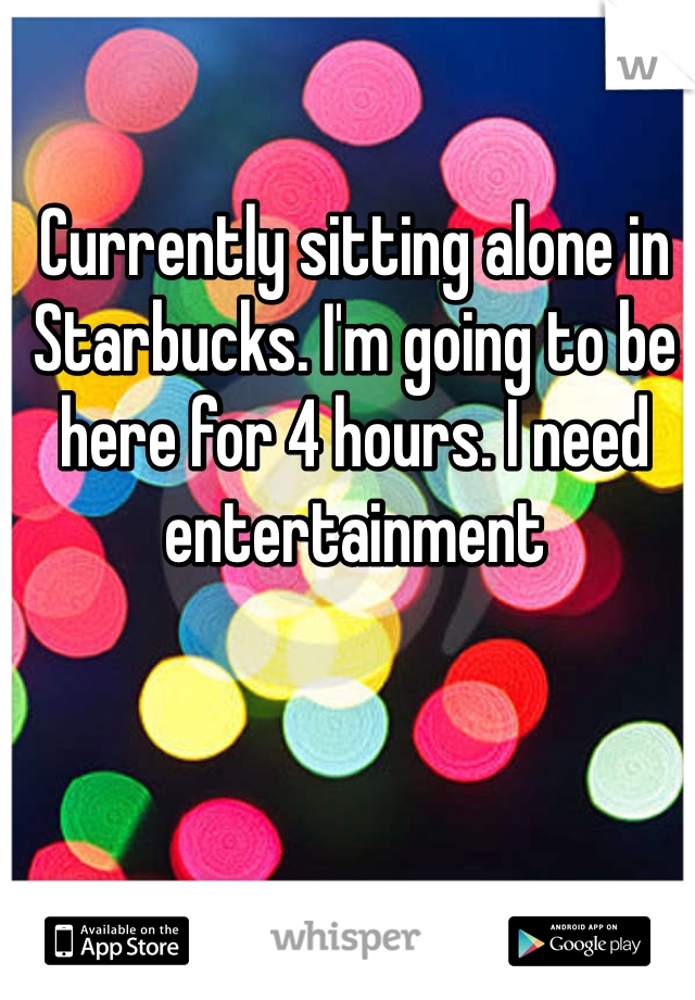 Currently sitting alone in Starbucks. I'm going to be here for 4 hours. I need entertainment