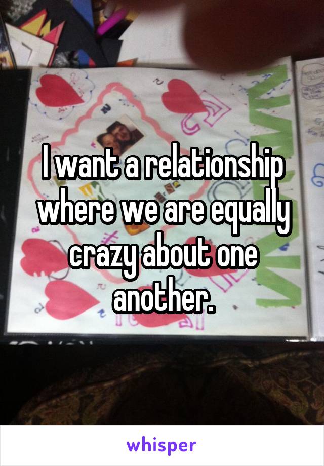 I want a relationship where we are equally crazy about one another.