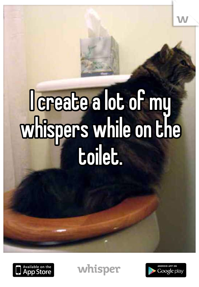 I create a lot of my whispers while on the toilet.