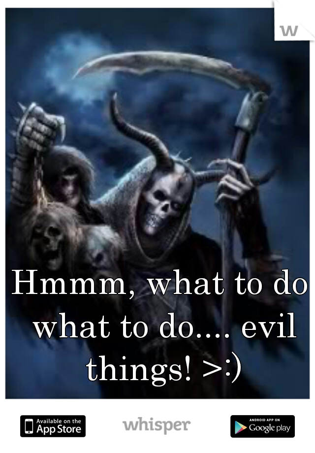 Hmmm, what to do what to do.... evil things! >:)