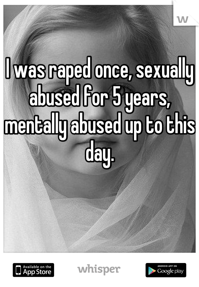 I was raped once, sexually abused for 5 years, mentally abused up to this day.