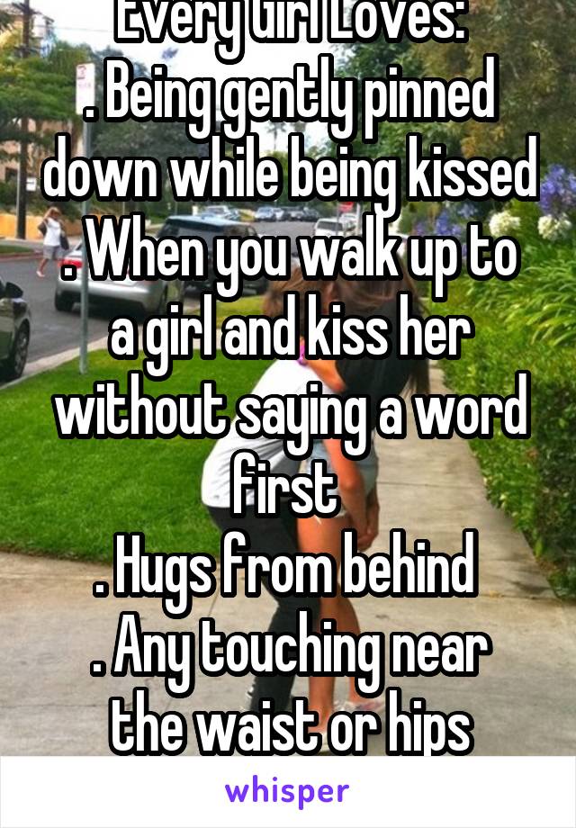 Every Girl Loves:
. Being gently pinned down while being kissed
. When you walk up to a girl and kiss her without saying a word first 
. Hugs from behind 
. Any touching near the waist or hips
. PDA