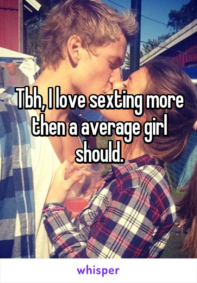 Tbh, I love sexting more then a average girl should.

