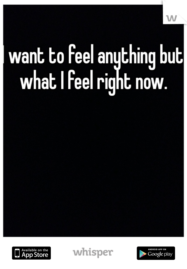 I want to feel anything but what I feel right now. 