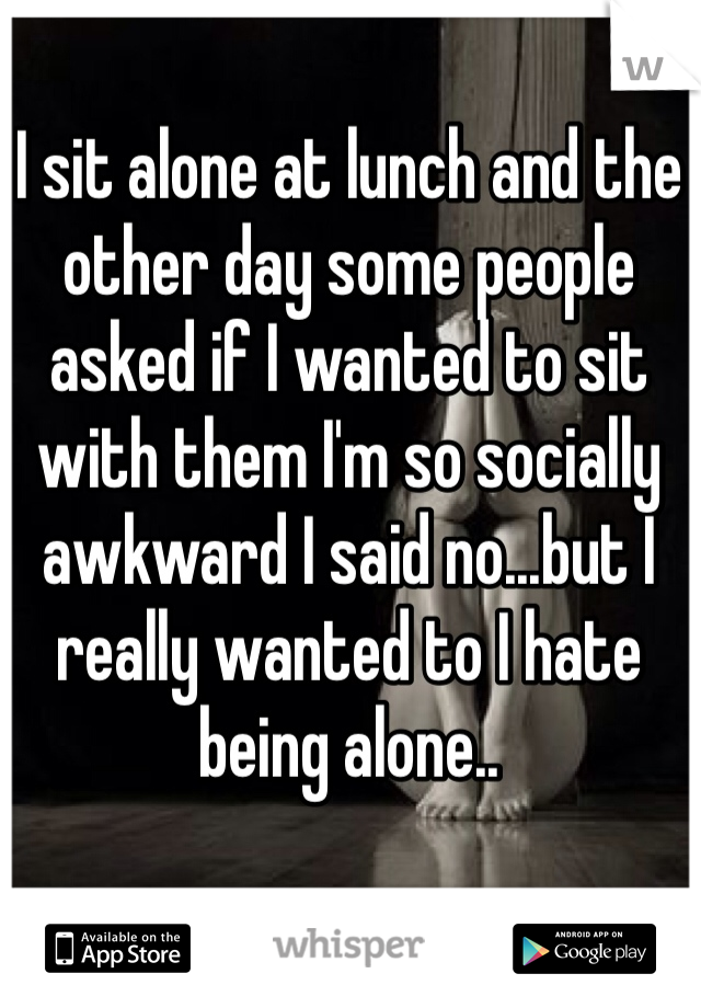 I sit alone at lunch and the other day some people asked if I wanted to sit with them I'm so socially awkward I said no...but I really wanted to I hate being alone..