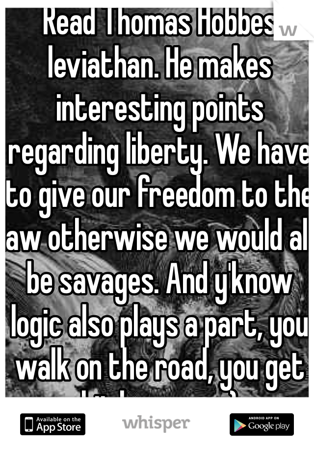 Read Thomas Hobbes leviathan. He makes interesting points regarding liberty. We have to give our freedom to the law otherwise we would all be savages. And y'know logic also plays a part, you walk on the road, you get hit by a car. :) 