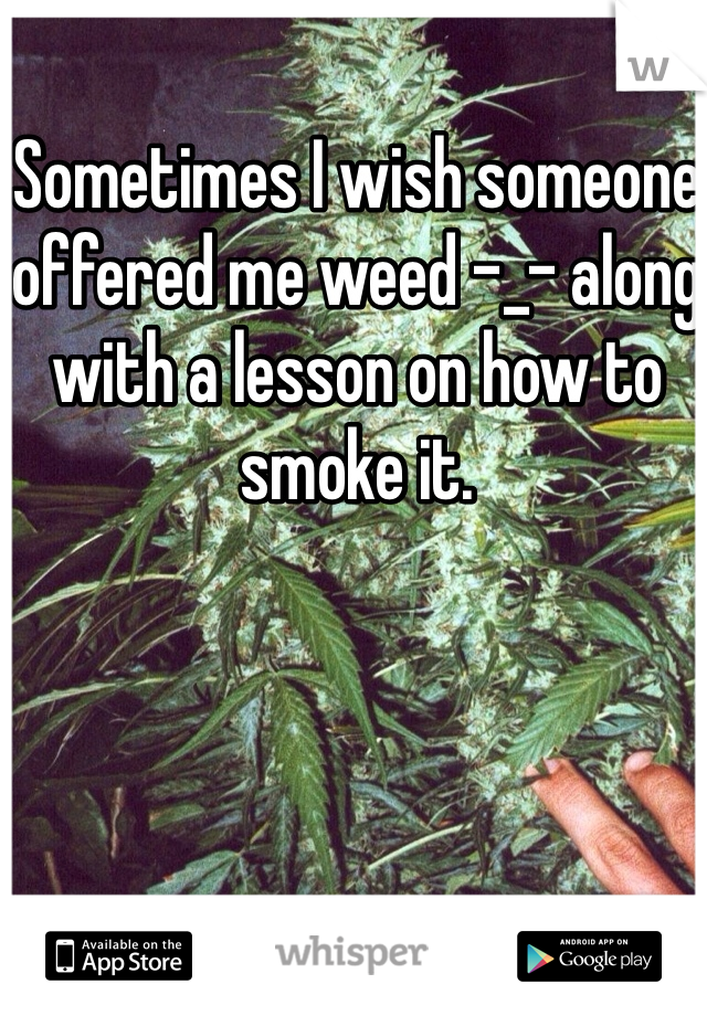 Sometimes I wish someone offered me weed -_- along with a lesson on how to smoke it. 