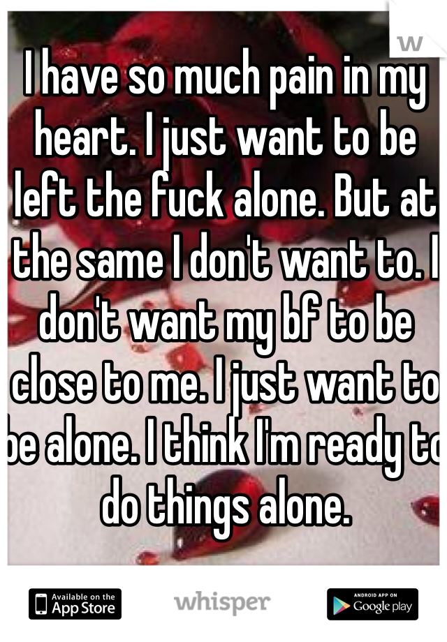 I have so much pain in my heart. I just want to be left the fuck alone. But at the same I don't want to. I don't want my bf to be close to me. I just want to be alone. I think I'm ready to do things alone.