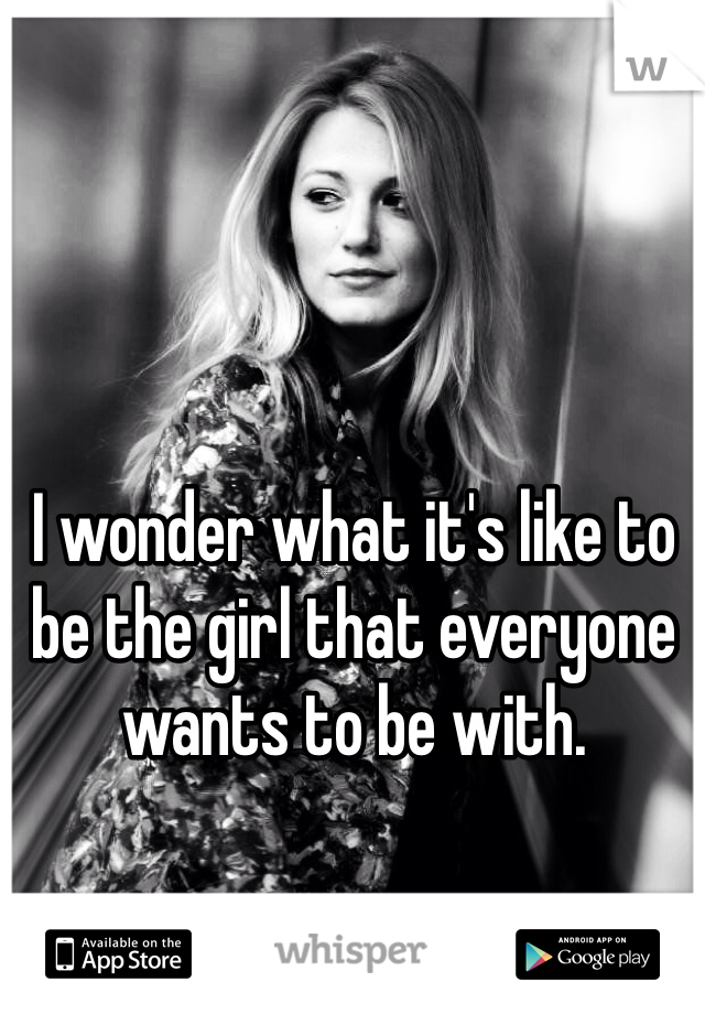 I wonder what it's like to be the girl that everyone wants to be with. 