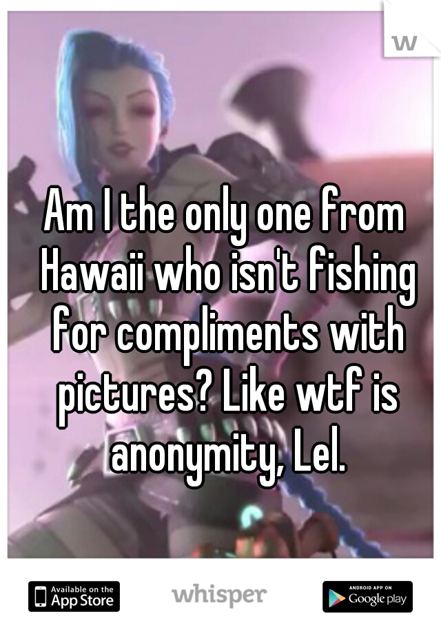 Am I the only one from Hawaii who isn't fishing for compliments with pictures? Like wtf is anonymity, Lel.