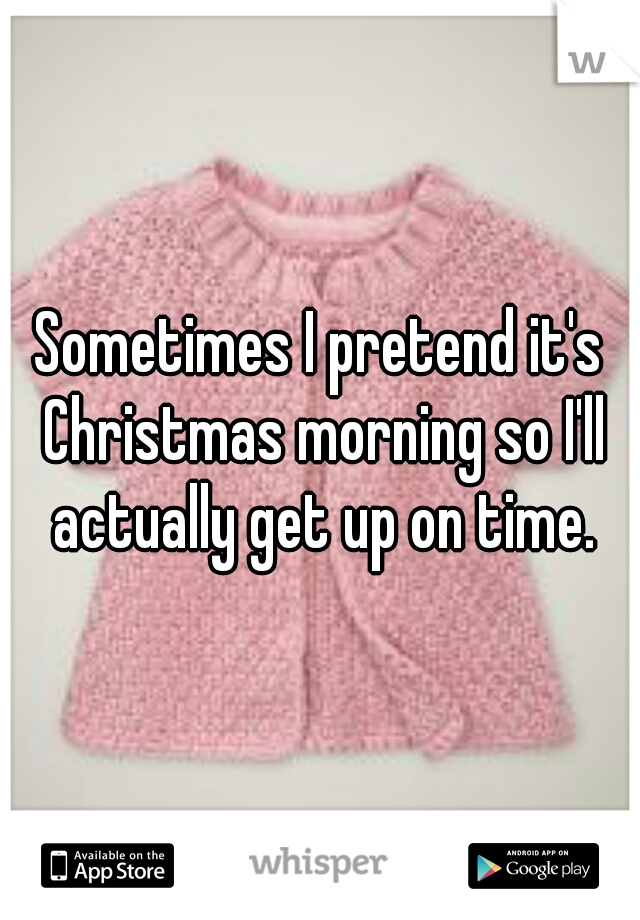 Sometimes I pretend it's Christmas morning so I'll actually get up on time.