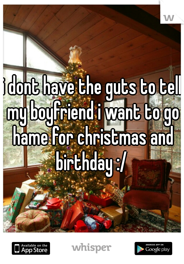 i dont have the guts to tell my boyfriend i want to go hame for christmas and birthday :/ 