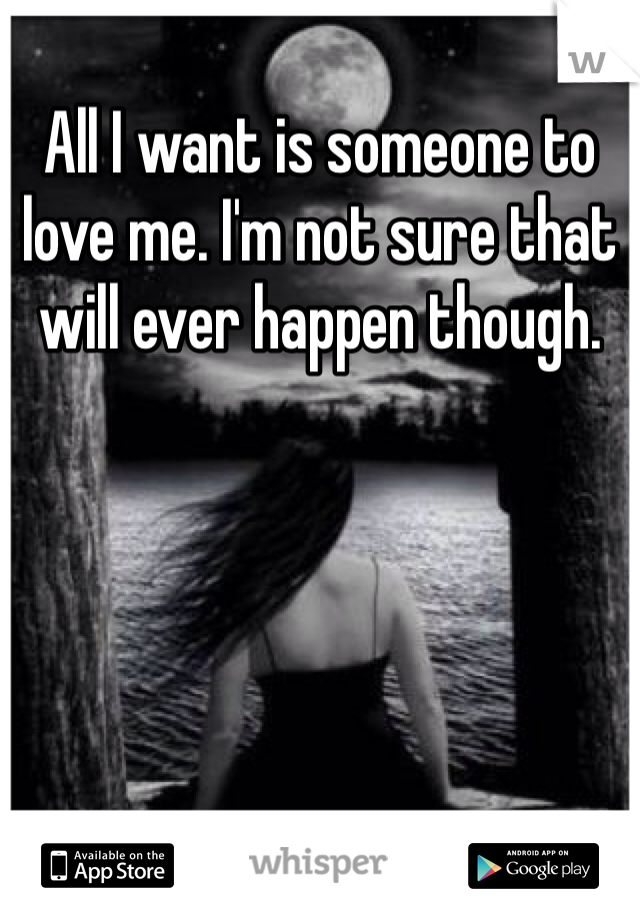 All I want is someone to love me. I'm not sure that will ever happen though. 