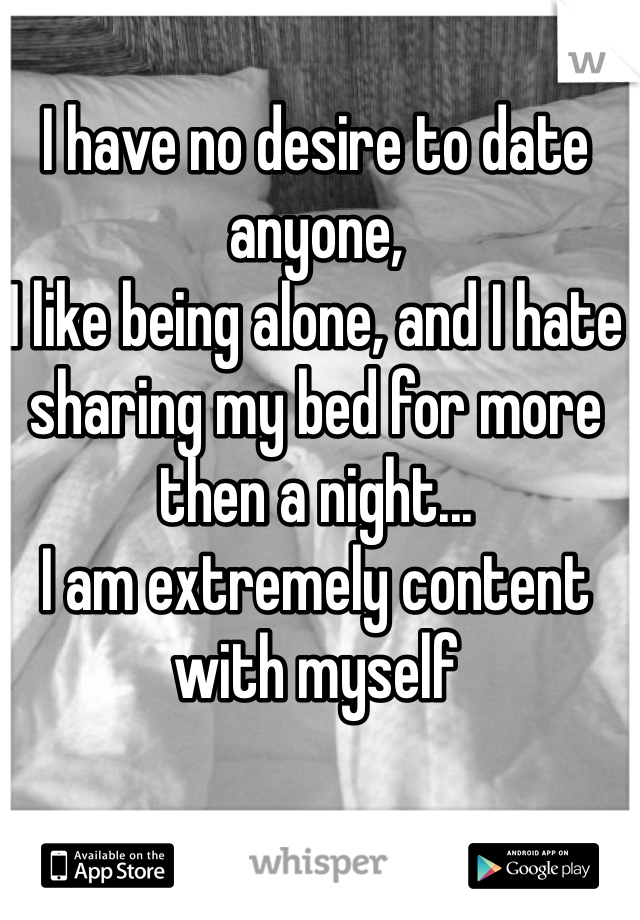 I have no desire to date anyone,
I like being alone, and I hate sharing my bed for more then a night...
I am extremely content with myself