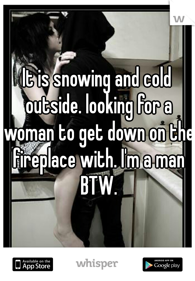 It is snowing and cold outside. looking for a woman to get down on the fireplace with. I'm a man BTW.