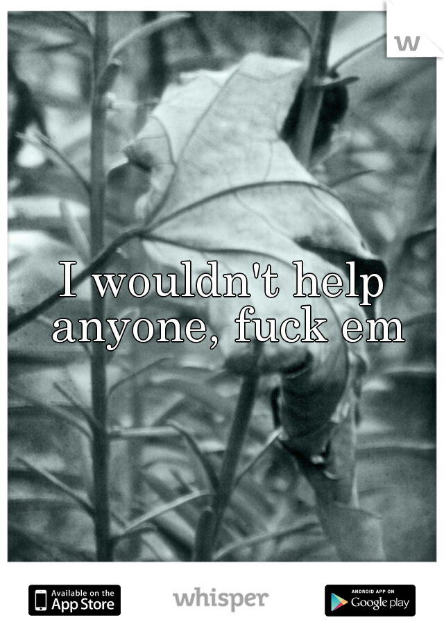 I wouldn't help anyone, fuck em