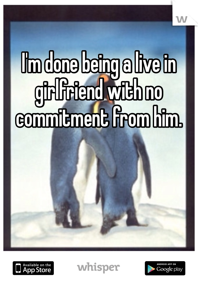 I'm done being a live in girlfriend with no commitment from him. 