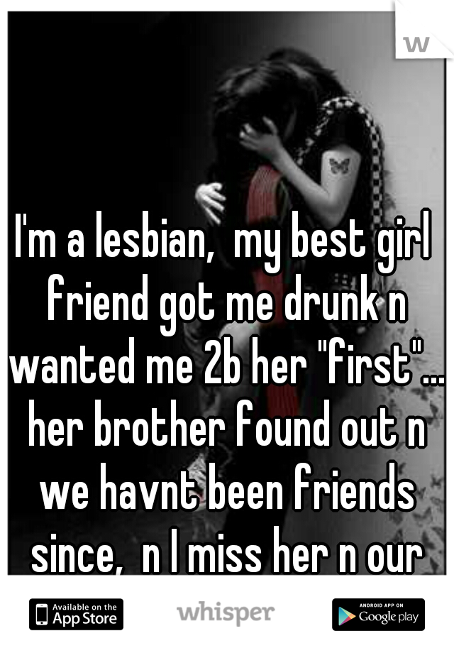 I'm a lesbian,  my best girl friend got me drunk n wanted me 2b her "first"... her brother found out n we havnt been friends since,  n I miss her n our close friendship every day ; (