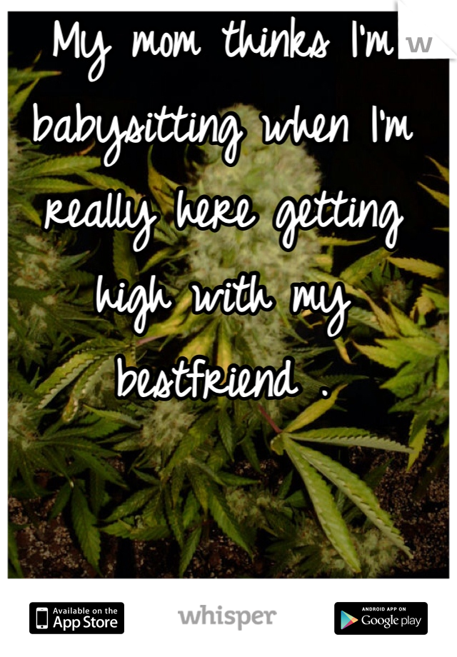 My mom thinks I'm babysitting when I'm really here getting high with my bestfriend . 