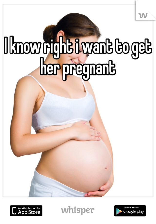 I know right i want to get her pregnant 