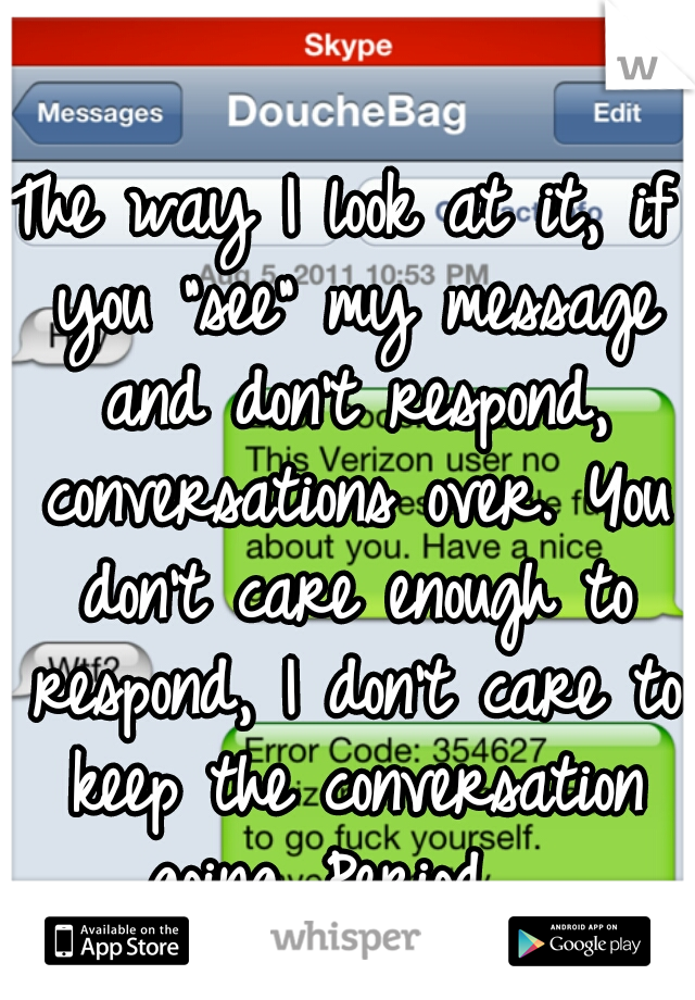 The way I look at it, if you "see" my message and don't respond, conversations over. You don't care enough to respond, I don't care to keep the conversation going. Period.  