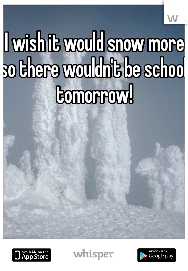 I wish it would snow more so there wouldn't be school tomorrow!