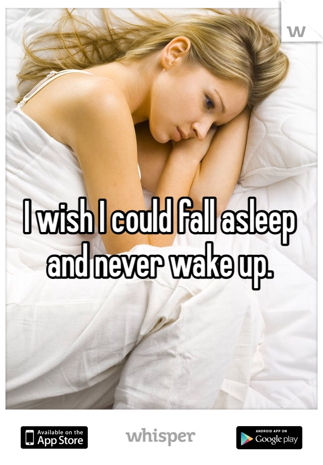 I wish I could fall asleep and never wake up.