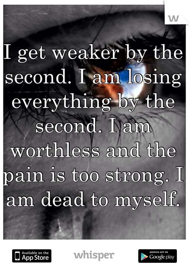 I get weaker by the second. I am losing everything by the second. I am worthless and the pain is too strong. I am dead to myself. 