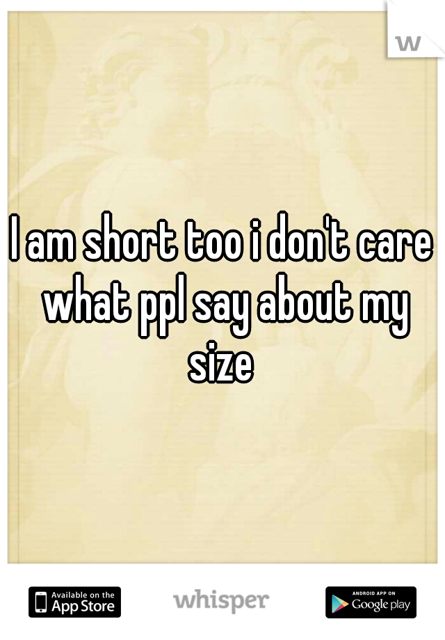 I am short too i don't care what ppl say about my size 
