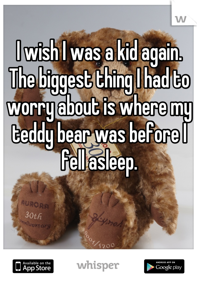 I wish I was a kid again. The biggest thing I had to worry about is where my teddy bear was before I fell asleep.