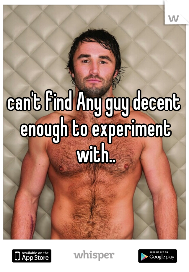 can't find Any guy decent enough to experiment with..