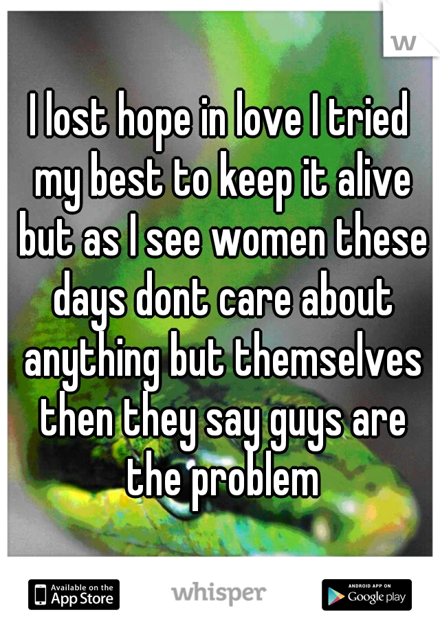 I lost hope in love I tried my best to keep it alive but as I see women these days dont care about anything but themselves then they say guys are the problem