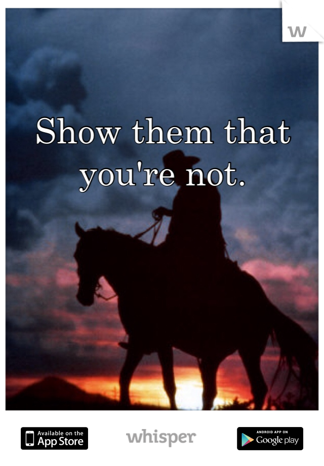 Show them that you're not. 