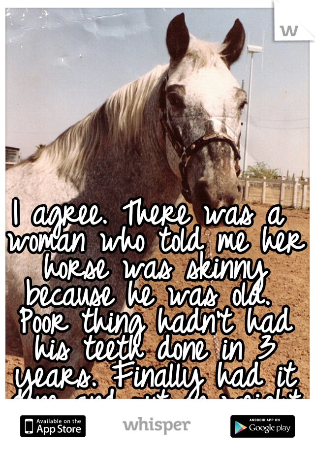 I agree. There was a woman who told me her horse was skinny because he was old.  Poor thing hadn't had his teeth done in 3 years. Finally had it done and put on weight like magic.