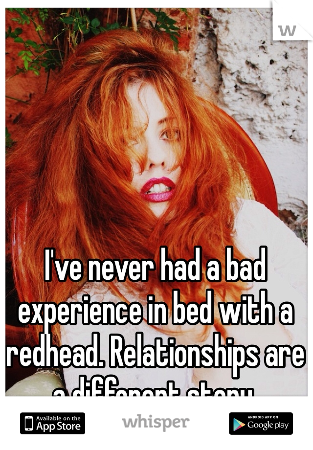 I've never had a bad experience in bed with a redhead. Relationships are a different story. 
