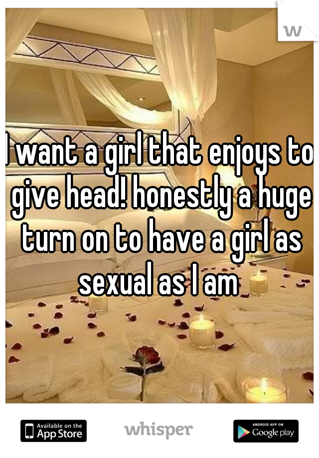 I want a girl that enjoys to give head! honestly a huge turn on to have a girl as sexual as I am 