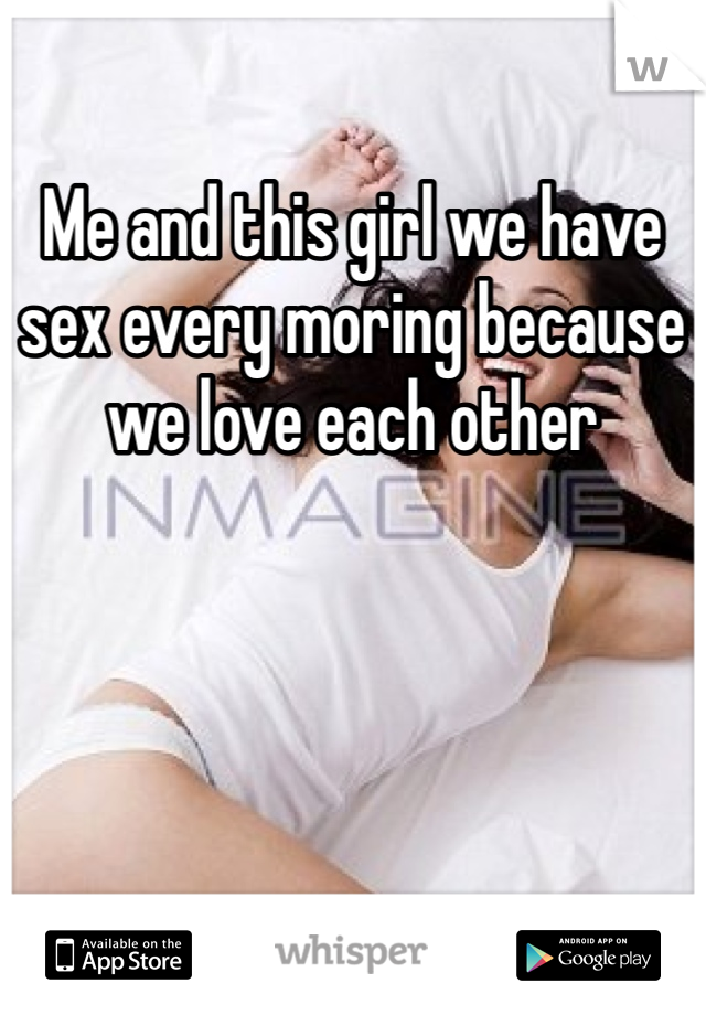 Me and this girl we have sex every moring because we love each other 