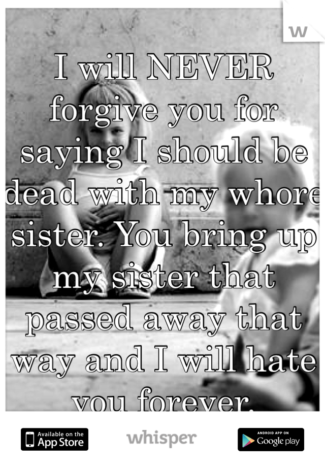I will NEVER forgive you for saying I should be dead with my whore sister. You bring up my sister that passed away that way and I will hate you forever. 
